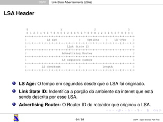 OSPF Link-State Advertisements (LSAs) 
LSA Header 
LS Age: O tempo em segundos desde que o LSA foi originado. 
Link State ID: Indentifica a porção do ambiente da intenet que está 
sendo descrita por esse LSA. 
Advertising Router: O Router ID do roteador que originou o LSA. 
64 / 84 OSPF - Open Shortest Path First 
 