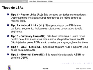 OSPF Link-State Advertisements (LSAs) 
Tipos de LSAs 
Tipo 1 - Router Links (RL): São gerados por todos os roteadores. 
Descrevem os links para outros roteadores ou redes dentro da 
mesma área. 
Tipo 2 - Network Links (NL): São gerados por um DR de um 
particular segmento. Indicam os roteadores conectados àquele 
segmento. 
Tipo 3 - Summary Links (SL): São links inter-area. Listam redes 
dentro de outras áreas mas estas ainda são pertencentes ao AS. 
São injetados pelos ABRs e são usados para agregação entre áreas. 
Tipo 4 – ASBR Links (SL): São rotas para um ASBR. Garante uma 
saída para outros AS. 
Tipo 5 – External Links (EL): São rotas injetadas pelo ASBR no 
domínio OSPF. 
65 / 84 OSPF - Open Shortest Path First 
 