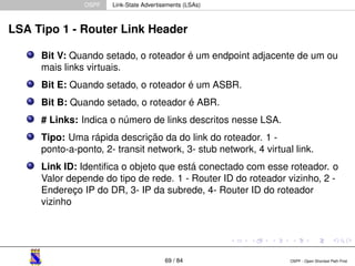 OSPF Link-State Advertisements (LSAs) 
LSA Tipo 1 - Router Link Header 
Bit V: Quando setado, o roteador é um endpoint adjacente de um ou 
mais links virtuais. 
Bit E: Quando setado, o roteador é um ASBR. 
Bit B: Quando setado, o roteador é ABR. 
# Links: Indica o número de links descritos nesse LSA. 
Tipo: Uma rápida descrição da do link do roteador. 1 - 
ponto-a-ponto, 2- transit network, 3- stub network, 4 virtual link. 
Link ID: Identifica o objeto que está conectado com esse roteador. o 
Valor depende do tipo de rede. 1 - Router ID do roteador vizinho, 2 - 
Endereço IP do DR, 3- IP da subrede, 4- Router ID do roteador 
vizinho 
69 / 84 OSPF - Open Shortest Path First 
 