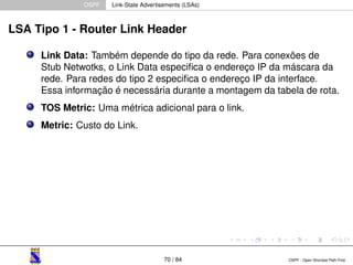OSPF Link-State Advertisements (LSAs) 
LSA Tipo 1 - Router Link Header 
Link Data: Também depende do tipo da rede. Para conexões de 
Stub Netwotks, o Link Data especifica o endereço IP da máscara da 
rede. Para redes do tipo 2 especifica o endereço IP da interface. 
Essa informação é necessária durante a montagem da tabela de rota. 
TOS Metric: Uma métrica adicional para o link. 
Metric: Custo do Link. 
70 / 84 OSPF - Open Shortest Path First 
 