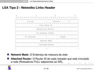 OSPF Link-State Advertisements (LSAs) 
LSA Tipo 2 - Netwotks Links Header 
Network Mask: O Endereço da máscara da rede. 
Attached Router: O Router ID de cada roteador que está vinculado 
a rede (Roteadores FULL adjacentes ao DR). 
72 / 84 OSPF - Open Shortest Path First 
 