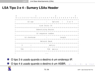 OSPF Link-State Advertisements (LSAs) 
LSA Tipo 3 e 4 - Sumary LSAs Header 
O tipo 3 é usado quando o destino é um endereço IP. 
O tipo 4 é usado quando o destino é um ASBR. 
75 / 84 OSPF - Open Shortest Path First 
 
