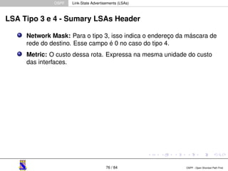 OSPF Link-State Advertisements (LSAs) 
LSA Tipo 3 e 4 - Sumary LSAs Header 
Network Mask: Para o tipo 3, isso indica o endereço da máscara de 
rede do destino. Esse campo é 0 no caso do tipo 4. 
Metric: O custo dessa rota. Expressa na mesma unidade do custo 
das interfaces. 
76 / 84 OSPF - Open Shortest Path First 
 