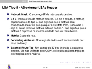 OSPF Link-State Advertisements (LSAs) 
LSA Tipo 5 - AS-external-LSAs Header 
Network Mask: O endereço IP da máscara do destino. 
Bit E: Indica o tipo de métrica externa. Se ele é setado, a métrica 
especificada é do tipo 2, isso significa que a métrica será 
considerada maior do que qualquer Link State Path. Caso o bit E 
seja 0, então teremos métrica externa do tipo 1, que significa que a 
métrica é expressa na mesma unidade do Link State Metric. 
Metric: Custo da rota. 
Forwading Address: O trafégo de dados será encaminhado por 
esse endereço. 
External Route Tag: Um campo de 32 bits anexado a cada rota 
externa. Ele não utilizada pelo OSPF, ele é utilizada para troca de 
informações entre ASBRs. 
79 / 84 OSPF - Open Shortest Path First 
 
