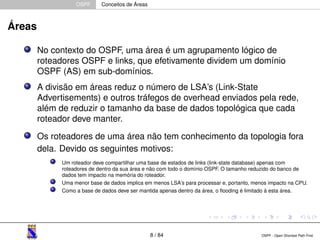 OSPF Conceitos de Áreas 
Áreas 
No contexto do OSPF, uma área é um agrupamento lógico de 
roteadores OSPF e links, que efetivamente dividem um domínio 
OSPF (AS) em sub-domínios. 
A divisão em áreas reduz o número de LSA’s (Link-State 
Advertisements) e outros tráfegos de overhead enviados pela rede, 
além de reduzir o tamanho da base de dados topológica que cada 
roteador deve manter. 
Os roteadores de uma área não tem conhecimento da topologia fora 
dela. Devido os seguintes motivos: 
Um roteador deve compartilhar uma base de estados de links (link-state database) apenas com 
roteadores de dentro da sua área e não com todo o domínio OSPF. O tamanho reduzido do banco de 
dados tem impacto na memória do roteador. 
Uma menor base de dados implica em menos LSA’s para processar e, portanto, menos impacto na CPU. 
Como a base de dados deve ser mantida apenas dentro da área, o flooding é limitado à esta área. 
8 / 84 OSPF - Open Shortest Path First 
 