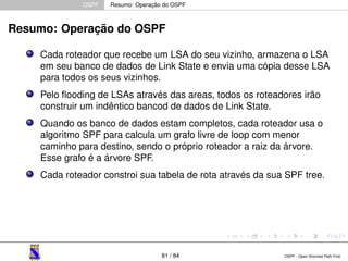 OSPF Resumo: Operação do OSPF 
Resumo: Operação do OSPF 
Cada roteador que recebe um LSA do seu vizinho, armazena o LSA 
em seu banco de dados de Link State e envia uma cópia desse LSA 
para todos os seus vizinhos. 
Pelo flooding de LSAs através das areas, todos os roteadores irão 
construir um indêntico bancod de dados de Link State. 
Quando os banco de dados estam completos, cada roteador usa o 
algoritmo SPF para calcula um grafo livre de loop com menor 
caminho para destino, sendo o próprio roteador a raiz da árvore. 
Esse grafo é a árvore SPF. 
Cada roteador constroi sua tabela de rota através da sua SPF tree. 
81 / 84 OSPF - Open Shortest Path First 
 