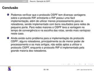 OSPF Resumo: Operação do OSPF 
Conclusão 
Podemos verificar que o protocolo OSPF tem diversas vantagens 
sobre o protocolo RIP, entretanto o RIP possui uma fácil 
implementação, além de utilizar menos processamento para os 
roteadores, sendo implementado com bons resultados para redes de 
pequeno porte. Para redes maiores o OSPF leva a vantagem no 
tempo de convergência e na escolha das rotas, sendo mais vantajoso 
neste caso. 
Ainda existe outro problema para a implementação do protocolo 
OSPF; alguns roteadores, principalmente os de menor poder de 
processamento e os mais antigos, não estão aptos a utilizar o 
protocolo OSPF, enquanto o protocolo RIP é implementado pela 
grande maioria dos roteadores. 
83 / 84 OSPF - Open Shortest Path First 
 