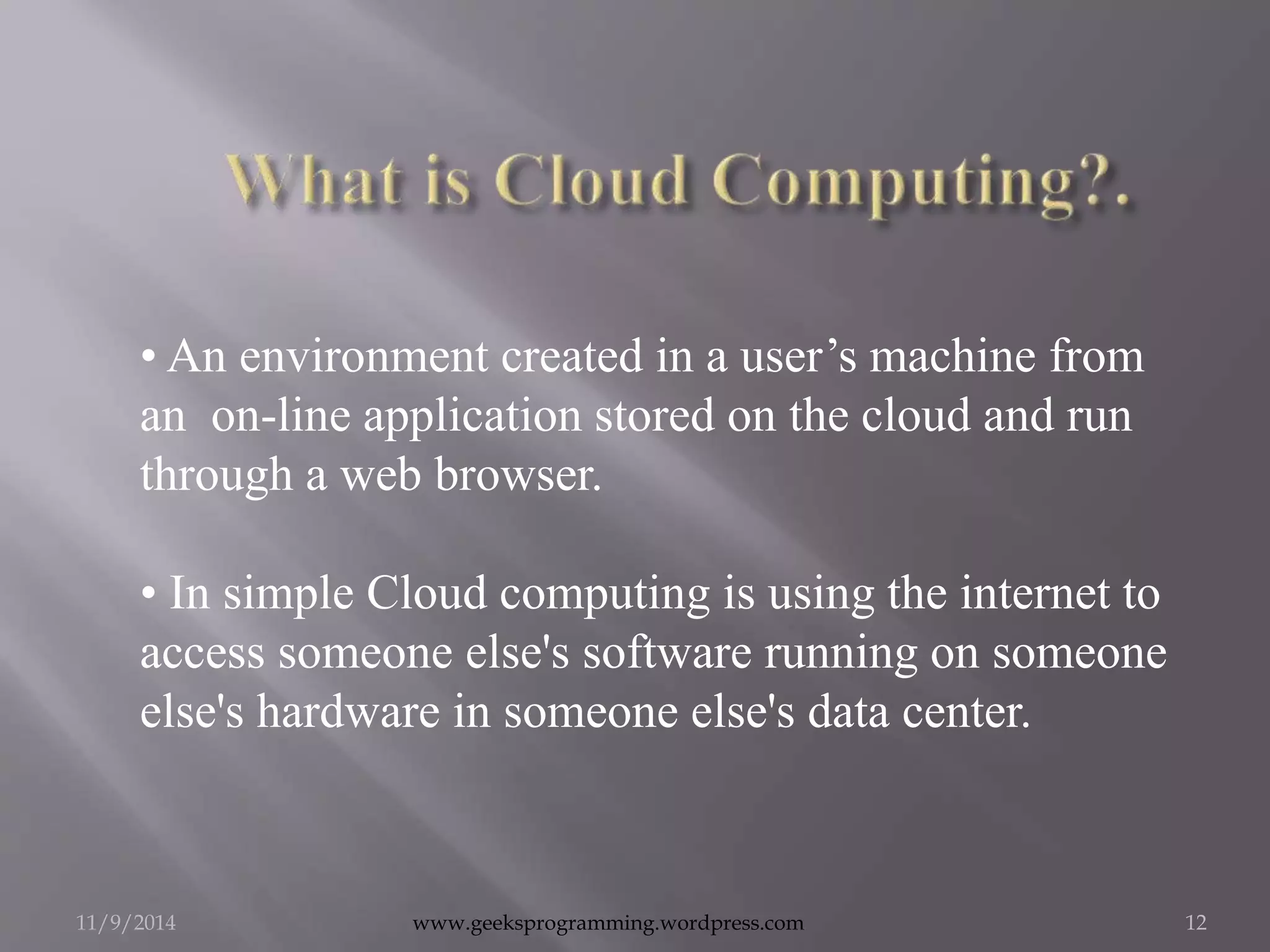 • An environment created in a user’s machine from 
an on-line application stored on the cloud and run 
through a web browser. 
• In simple Cloud computing is using the internet to 
access someone else's software running on someone 
else's hardware in someone else's data center. 
11/9/2014 www.geeksprogramming.wordpress.com 12 
 