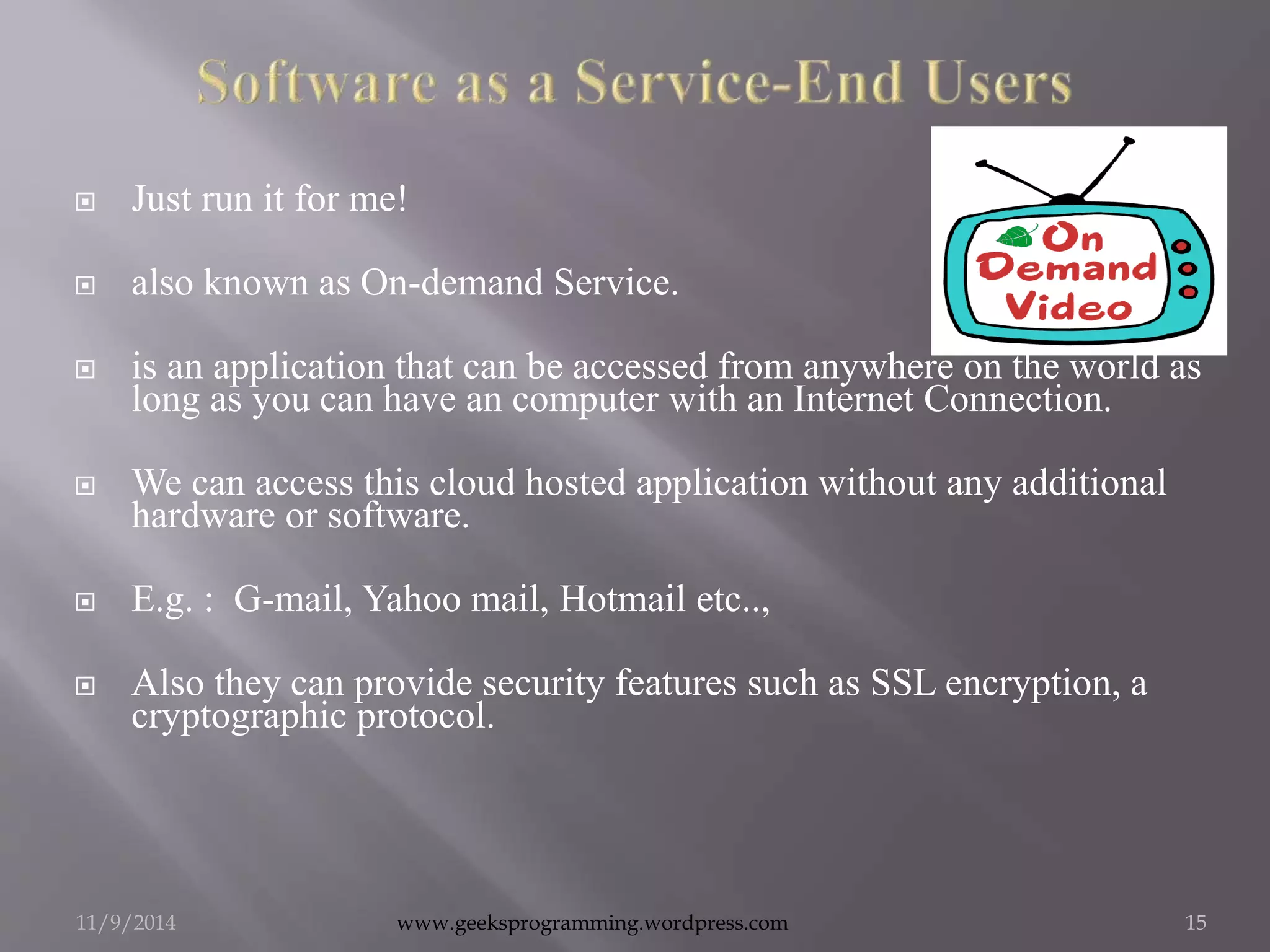  Just run it for me! 
 also known as On-demand Service. 
 is an application that can be accessed from anywhere on the world as 
long as you can have an computer with an Internet Connection. 
 We can access this cloud hosted application without any additional 
hardware or software. 
 E.g. : G-mail, Yahoo mail, Hotmail etc.., 
 Also they can provide security features such as SSL encryption, a 
cryptographic protocol. 
11/9/2014 www.geeksprogramming.wordpress.com 15 
 