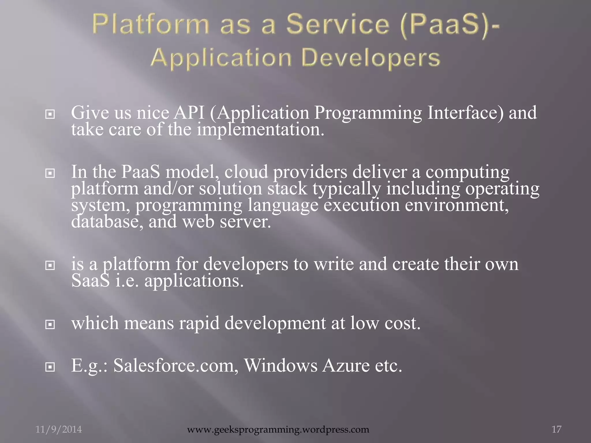  Give us nice API (Application Programming Interface) and 
take care of the implementation. 
 In the PaaS model, cloud providers deliver a computing 
platform and/or solution stack typically including operating 
system, programming language execution environment, 
database, and web server. 
 is a platform for developers to write and create their own 
SaaS i.e. applications. 
 which means rapid development at low cost. 
 E.g.: Salesforce.com, Windows Azure etc. 
11/9/2014 www.geeksprogramming.wordpress.com 17 
 