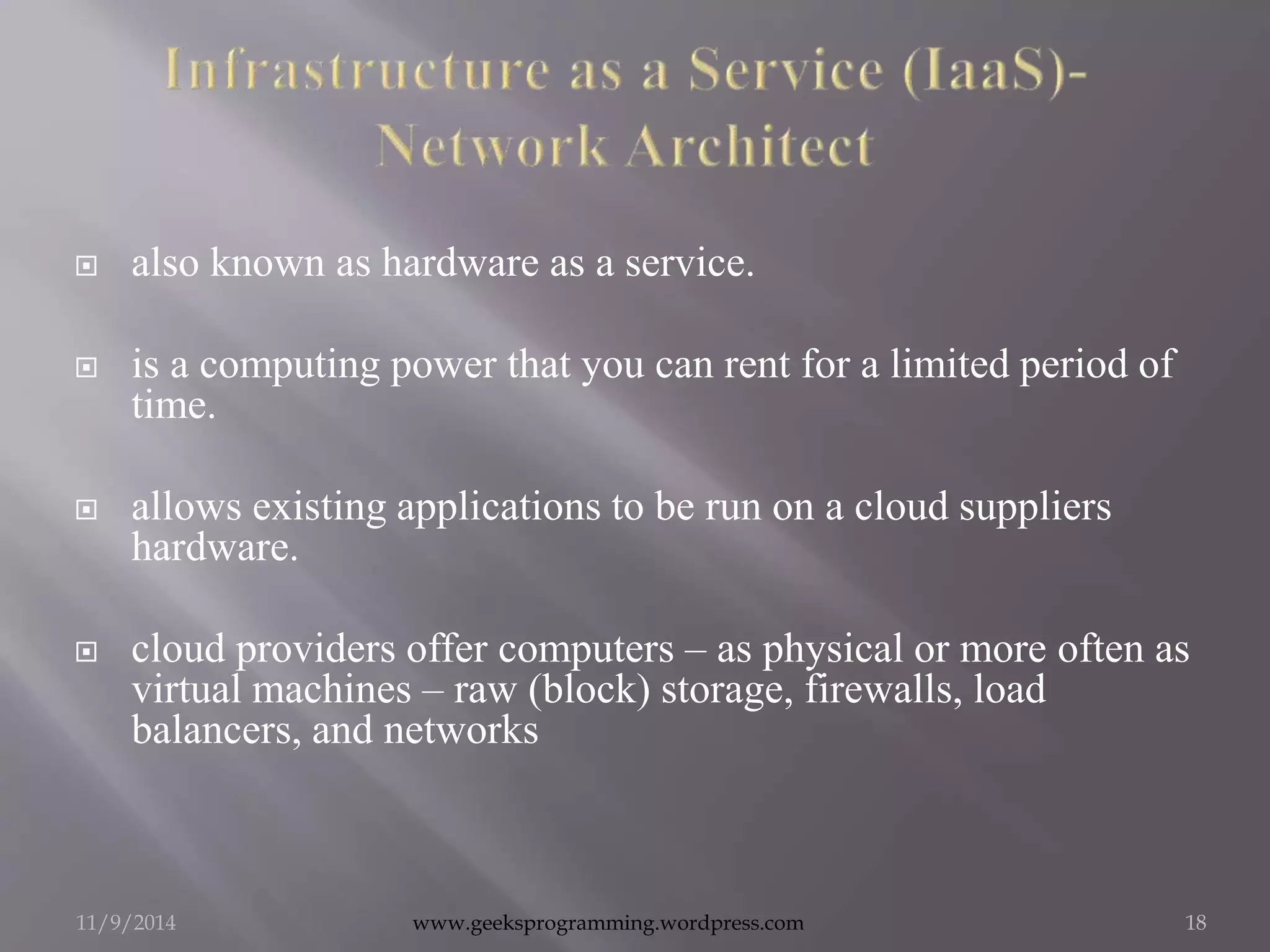  also known as hardware as a service. 
 is a computing power that you can rent for a limited period of 
time. 
 allows existing applications to be run on a cloud suppliers 
hardware. 
 cloud providers offer computers – as physical or more often as 
virtual machines – raw (block) storage, firewalls, load 
balancers, and networks 
11/9/2014 www.geeksprogramming.wordpress.com 18 
 