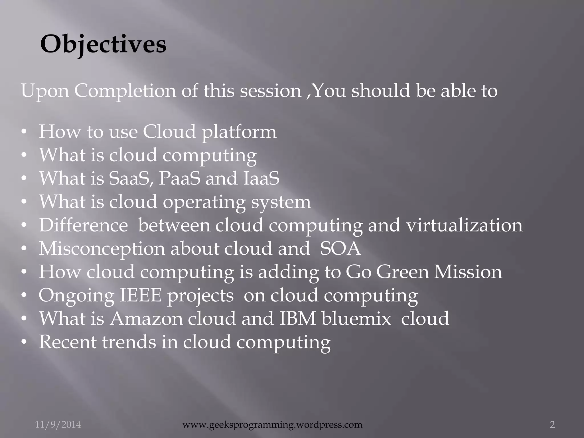 Objectives 
Upon Completion of this session ,You should be able to 
• How to use Cloud platform 
• What is cloud computing 
• What is SaaS, PaaS and IaaS 
• What is cloud operating system 
• Difference between cloud computing and virtualization 
• Misconception about cloud and SOA 
• How cloud computing is adding to Go Green Mission 
• Ongoing IEEE projects on cloud computing 
• What is Amazon cloud and IBM bluemix cloud 
• Recent trends in cloud computing 
11/9/2014 www.geeksprogramming.wordpress.com 2 
 