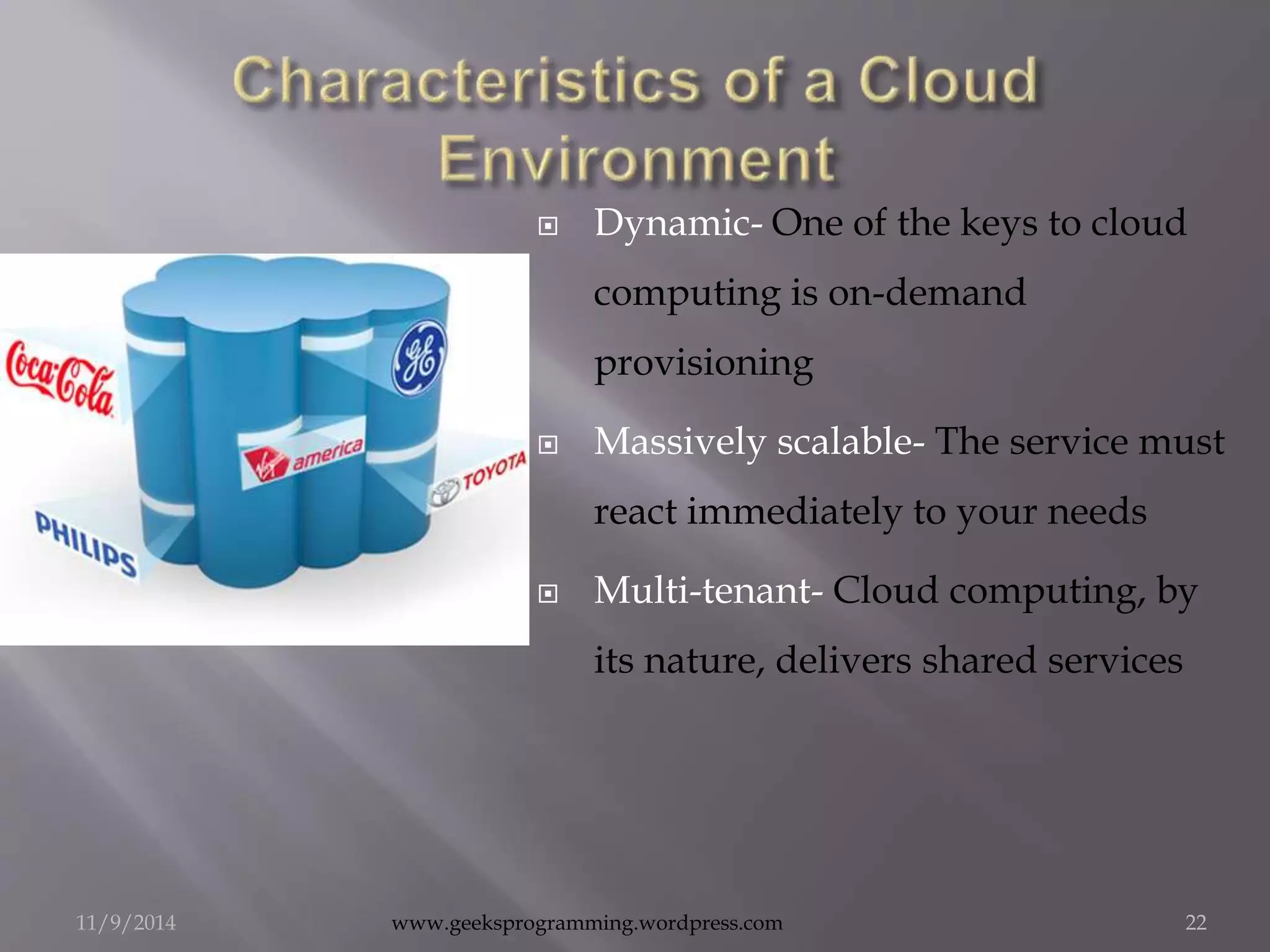  Dynamic- One of the keys to cloud 
computing is on-demand 
provisioning 
 Massively scalable- The service must 
react immediately to your needs 
 Multi-tenant- Cloud computing, by 
its nature, delivers shared services 
11/9/2014 www.geeksprogramming.wordpress.com 22 
 
