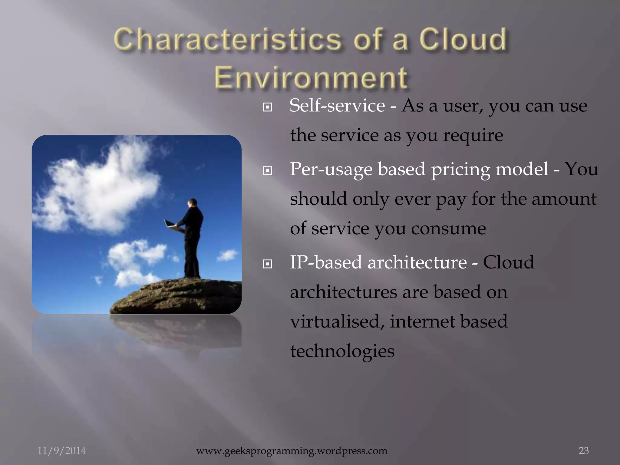  Self-service - As a user, you can use 
the service as you require 
 Per-usage based pricing model - You 
should only ever pay for the amount 
of service you consume 
 IP-based architecture - Cloud 
architectures are based on 
virtualised, internet based 
technologies 
11/9/2014 www.geeksprogramming.wordpress.com 23 
 