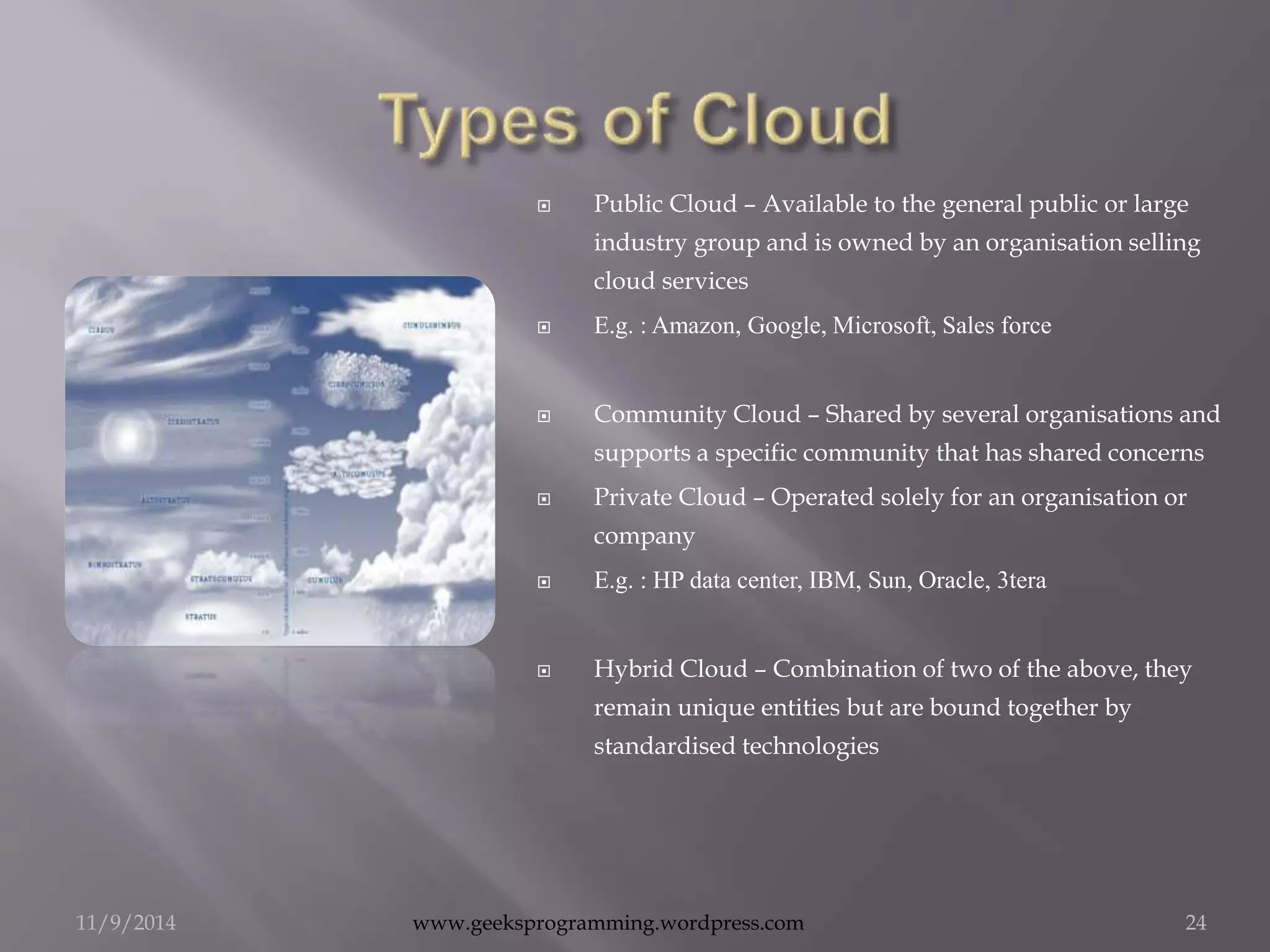  Public Cloud – Available to the general public or large 
industry group and is owned by an organisation selling 
cloud services 
 E.g. : Amazon, Google, Microsoft, Sales force 
 Community Cloud – Shared by several organisations and 
supports a specific community that has shared concerns 
 Private Cloud – Operated solely for an organisation or 
company 
 E.g. : HP data center, IBM, Sun, Oracle, 3tera 
 Hybrid Cloud – Combination of two of the above, they 
remain unique entities but are bound together by 
standardised technologies 
11/9/2014 www.geeksprogramming.wordpress.com 24 
 