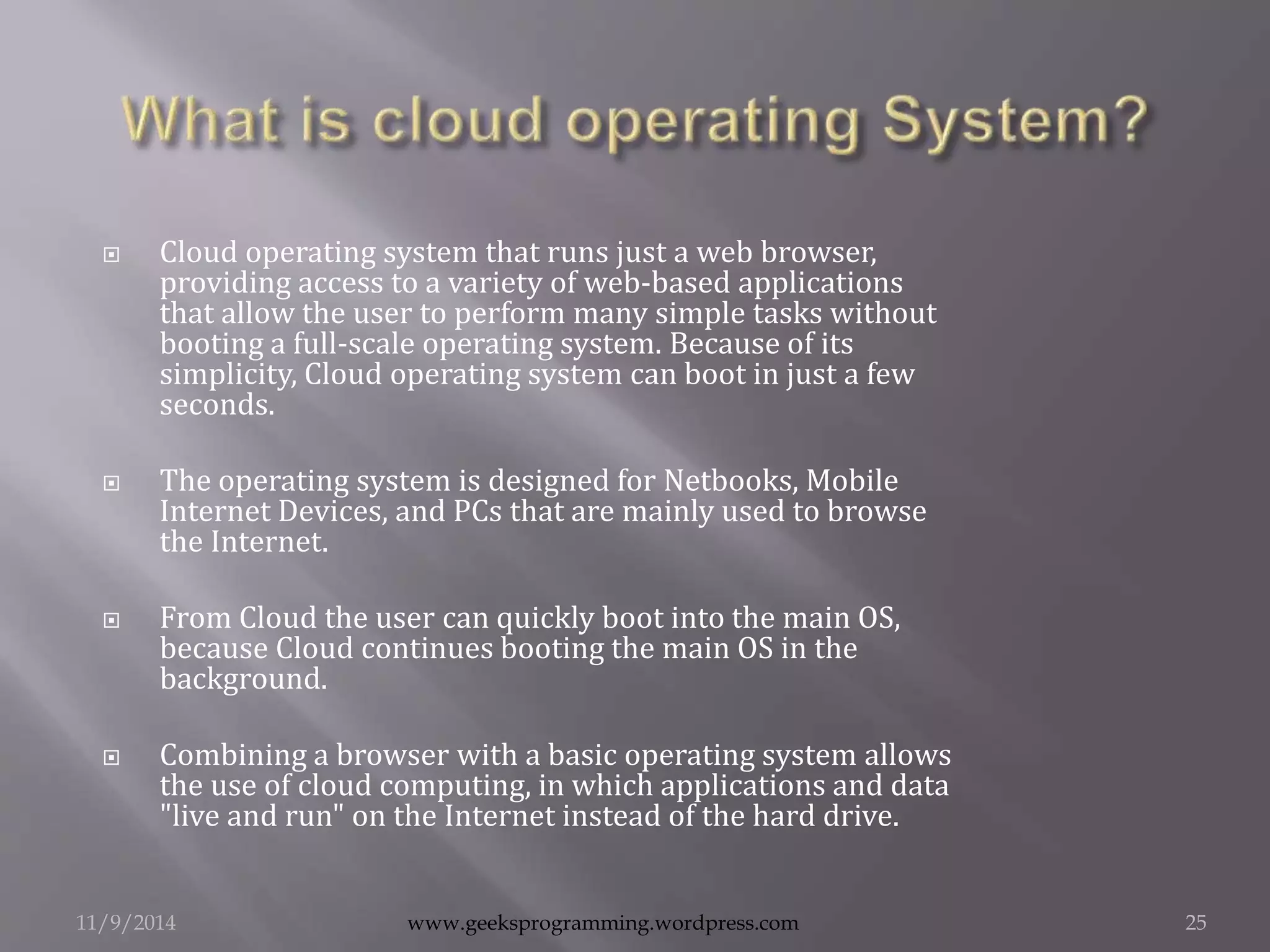  Cloud operating system that runs just a web browser, 
providing access to a variety of web-based applications 
that allow the user to perform many simple tasks without 
booting a full-scale operating system. Because of its 
simplicity, Cloud operating system can boot in just a few 
seconds. 
 The operating system is designed for Netbooks, Mobile 
Internet Devices, and PCs that are mainly used to browse 
the Internet. 
 From Cloud the user can quickly boot into the main OS, 
because Cloud continues booting the main OS in the 
background. 
 Combining a browser with a basic operating system allows 
the use of cloud computing, in which applications and data 
"live and run" on the Internet instead of the hard drive. 
11/9/2014 www.geeksprogramming.wordpress.com 25 
 