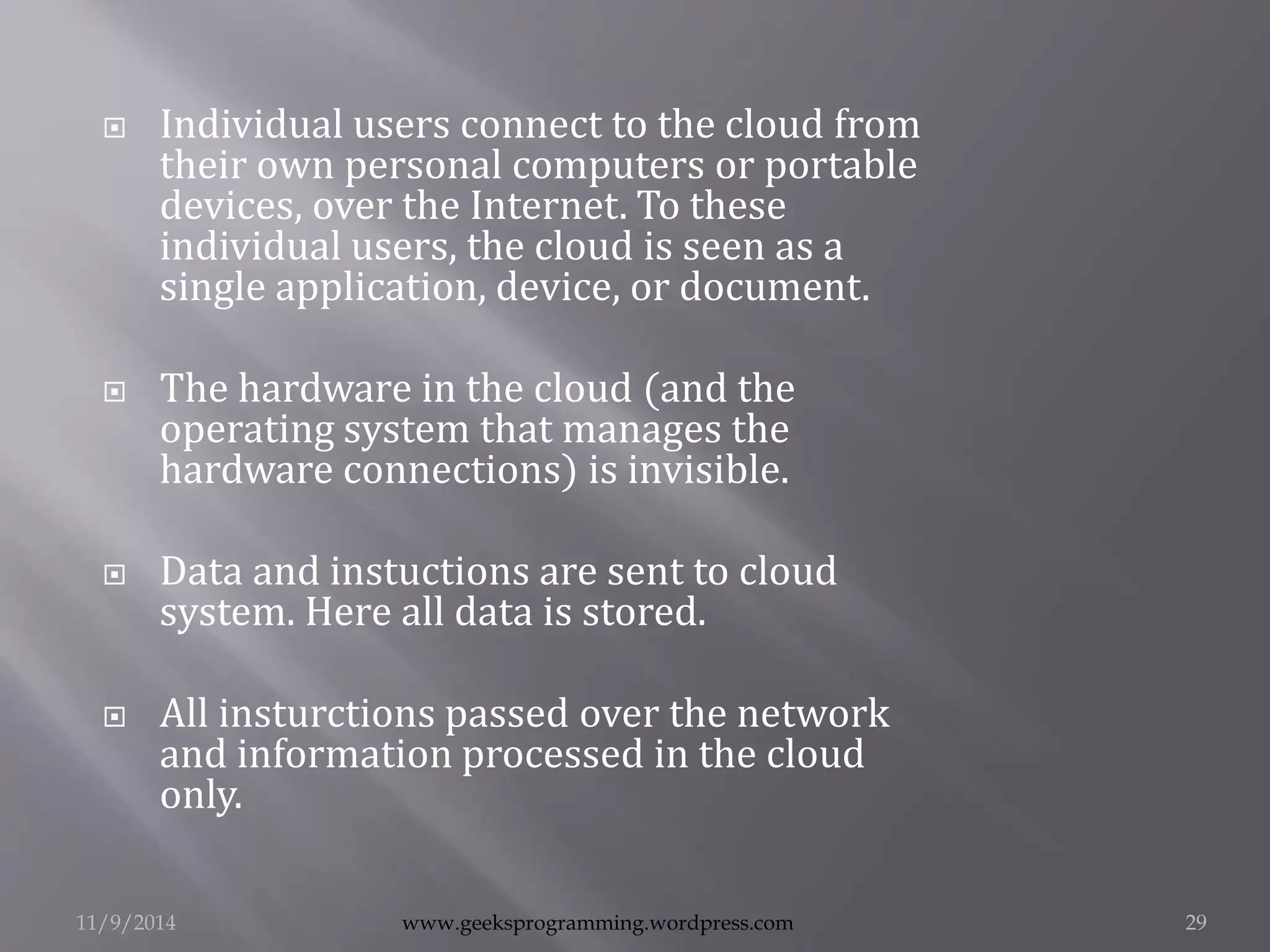  Individual users connect to the cloud from 
their own personal computers or portable 
devices, over the Internet. To these 
individual users, the cloud is seen as a 
single application, device, or document. 
 The hardware in the cloud (and the 
operating system that manages the 
hardware connections) is invisible. 
 Data and instuctions are sent to cloud 
system. Here all data is stored. 
 All insturctions passed over the network 
and information processed in the cloud 
only. 
11/9/2014 www.geeksprogramming.wordpress.com 29 
 