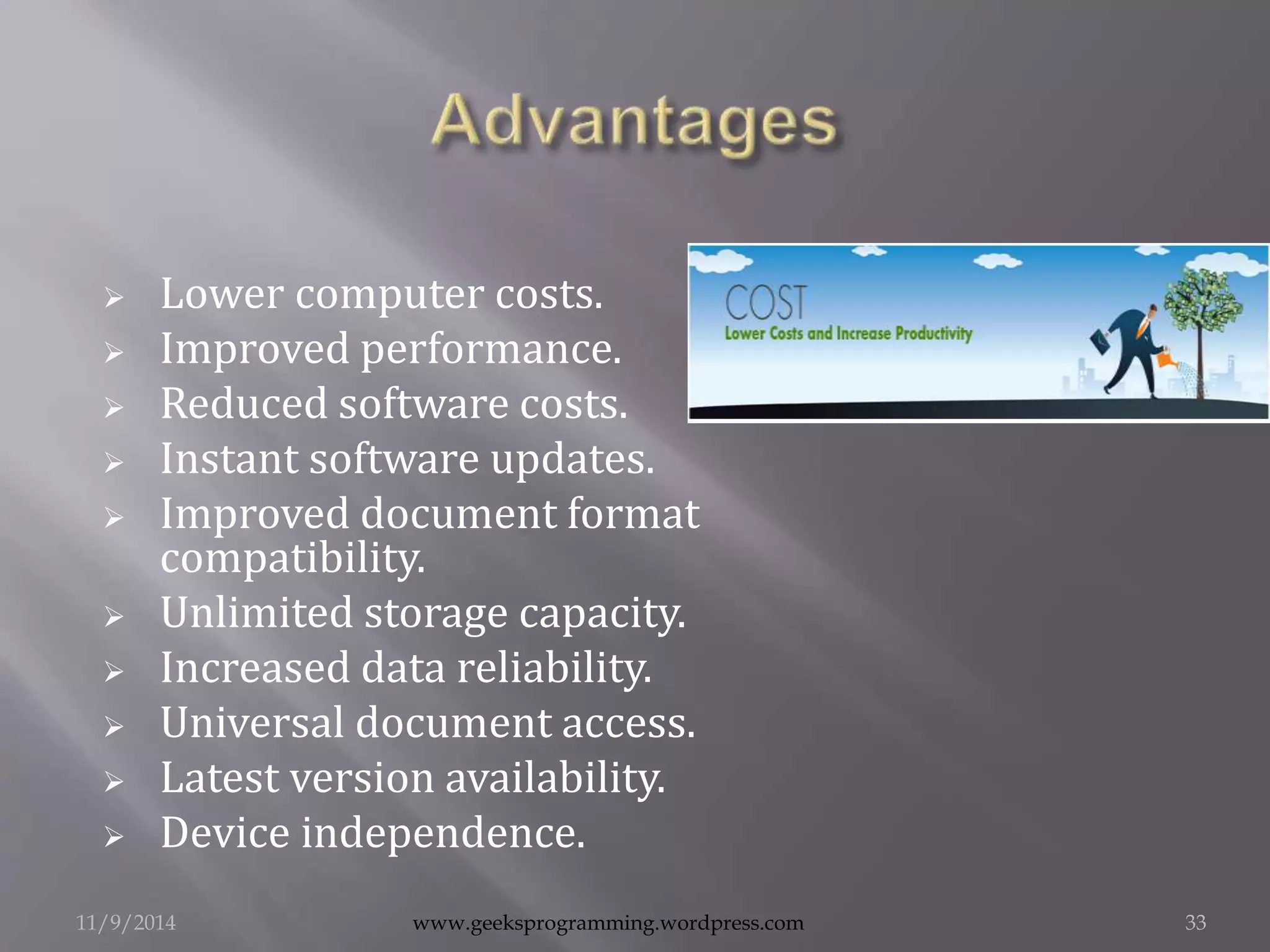  Lower computer costs. 
 Improved performance. 
 Reduced software costs. 
 Instant software updates. 
 Improved document format 
compatibility. 
 Unlimited storage capacity. 
 Increased data reliability. 
 Universal document access. 
 Latest version availability. 
 Device independence. 
11/9/2014 www.geeksprogramming.wordpress.com 33 
 