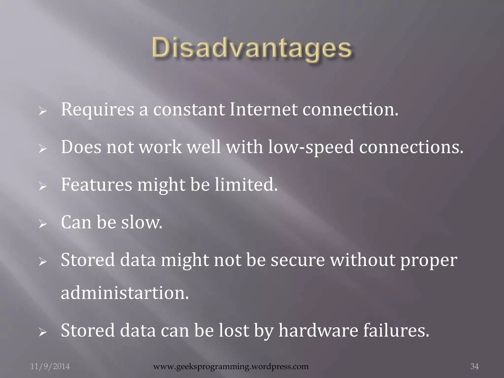  Requires a constant Internet connection. 
 Does not work well with low-speed connections. 
 Features might be limited. 
 Can be slow. 
 Stored data might not be secure without proper 
administartion. 
 Stored data can be lost by hardware failures. 
11/9/2014 www.geeksprogramming.wordpress.com 34 
 