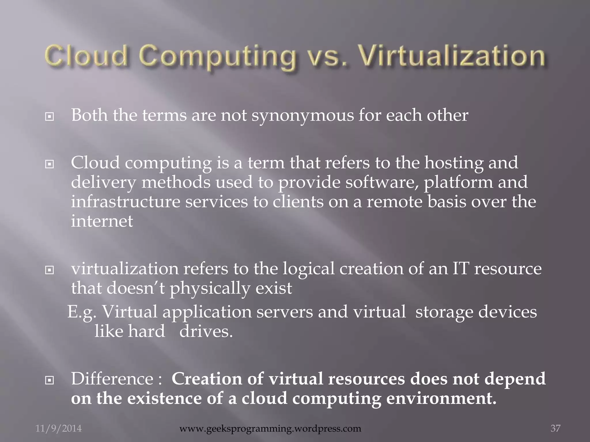  Both the terms are not synonymous for each other 
 Cloud computing is a term that refers to the hosting and 
delivery methods used to provide software, platform and 
infrastructure services to clients on a remote basis over the 
internet 
 virtualization refers to the logical creation of an IT resource 
that doesn’t physically exist 
E.g. Virtual application servers and virtual storage devices 
like hard drives. 
 Difference : Creation of virtual resources does not depend 
on the existence of a cloud computing environment. 
11/9/2014 www.geeksprogramming.wordpress.com 37 
 