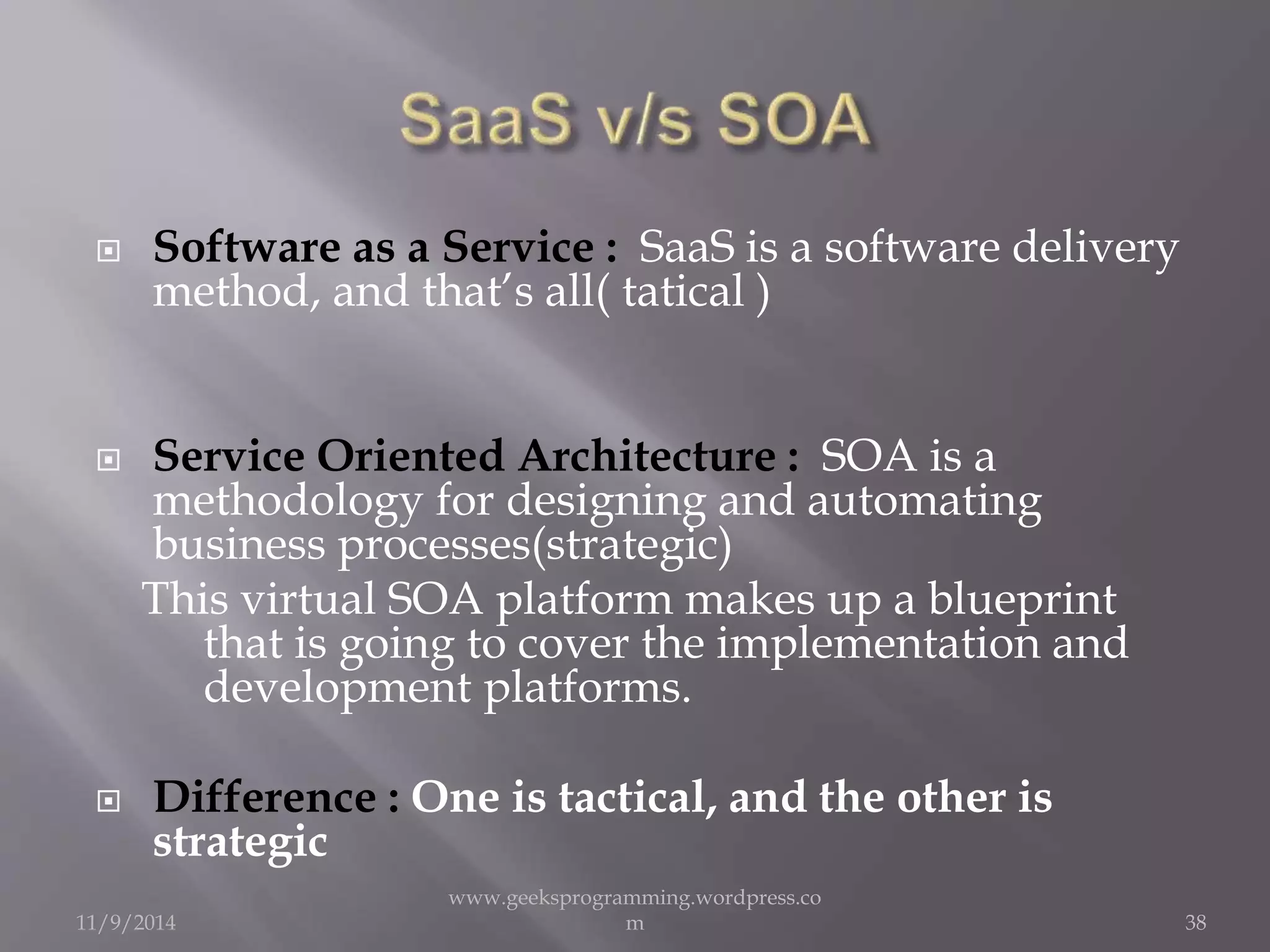  Software as a Service : SaaS is a software delivery 
method, and that’s all( tatical ) 
 Service Oriented Architecture : SOA is a 
methodology for designing and automating 
business processes(strategic) 
This virtual SOA platform makes up a blueprint 
that is going to cover the implementation and 
development platforms. 
 Difference : One is tactical, and the other is 
strategic 
11/9/2014 
www.geeksprogramming.wordpress.co 
m 38 
 
