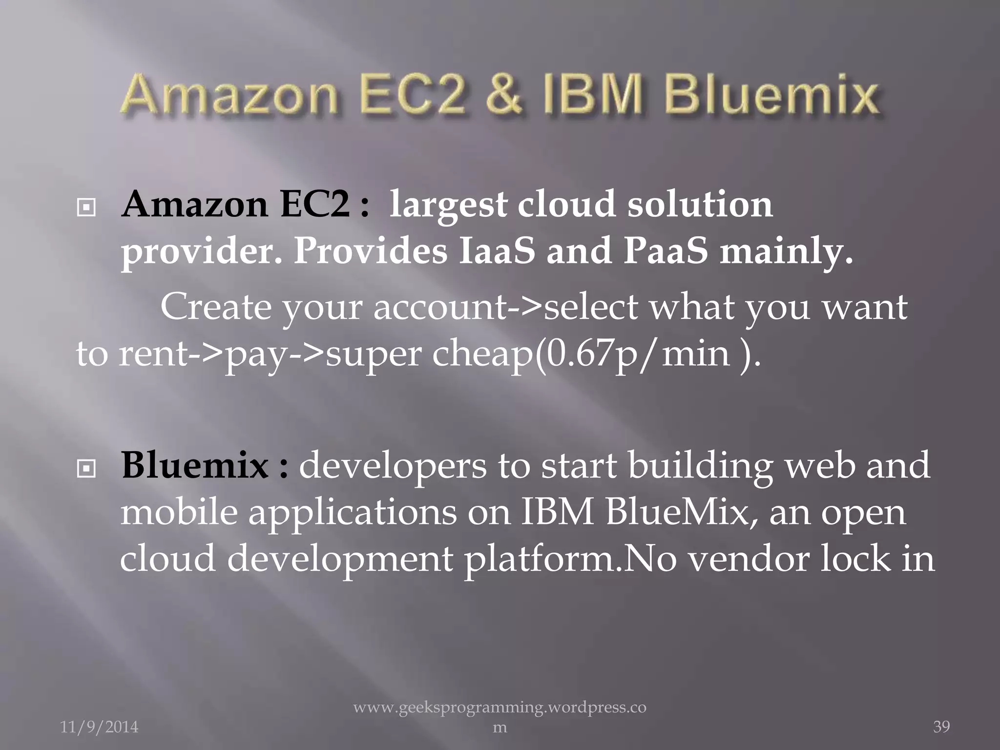  Amazon EC2 : largest cloud solution 
provider. Provides IaaS and PaaS mainly. 
Create your account->select what you want 
to rent->pay->super cheap(0.67p/min ). 
 Bluemix : developers to start building web and 
mobile applications on IBM BlueMix, an open 
cloud development platform.No vendor lock in 
11/9/2014 
www.geeksprogramming.wordpress.co 
m 39 
 