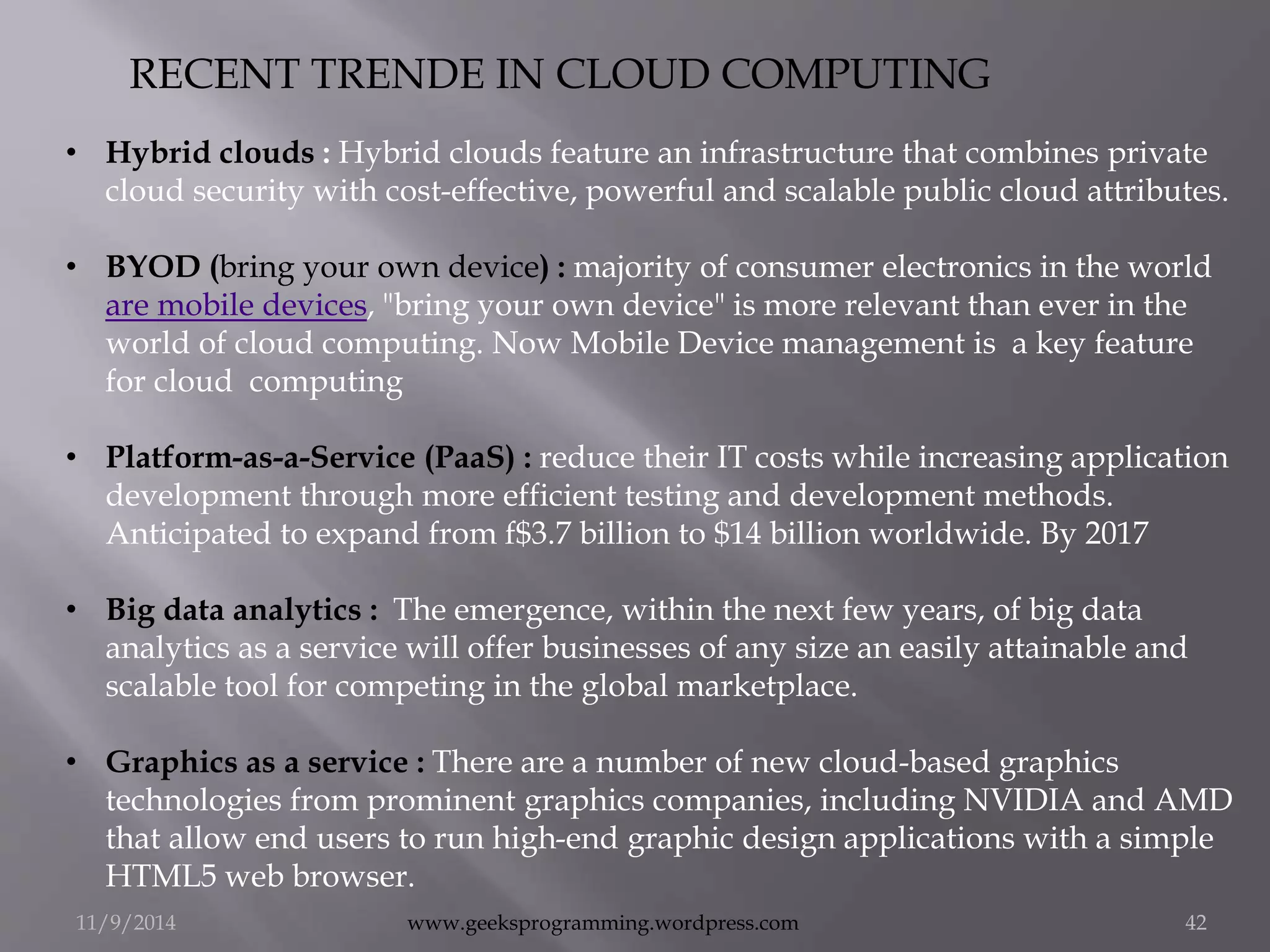 RECENT TRENDE IN CLOUD COMPUTING 
• Hybrid clouds : Hybrid clouds feature an infrastructure that combines private 
cloud security with cost-effective, powerful and scalable public cloud attributes. 
• BYOD (bring your own device) : majority of consumer electronics in the world 
are mobile devices, "bring your own device" is more relevant than ever in the 
world of cloud computing. Now Mobile Device management is a key feature 
for cloud computing 
• Platform-as-a-Service (PaaS) : reduce their IT costs while increasing application 
development through more efficient testing and development methods. 
Anticipated to expand from f$3.7 billion to $14 billion worldwide. By 2017 
• Big data analytics : The emergence, within the next few years, of big data 
analytics as a service will offer businesses of any size an easily attainable and 
scalable tool for competing in the global marketplace. 
• Graphics as a service : There are a number of new cloud-based graphics 
technologies from prominent graphics companies, including NVIDIA and AMD 
that allow end users to run high-end graphic design applications with a simple 
HTML5 web browser. 
11/9/2014 www.geeksprogramming.wordpress.com 42 
 