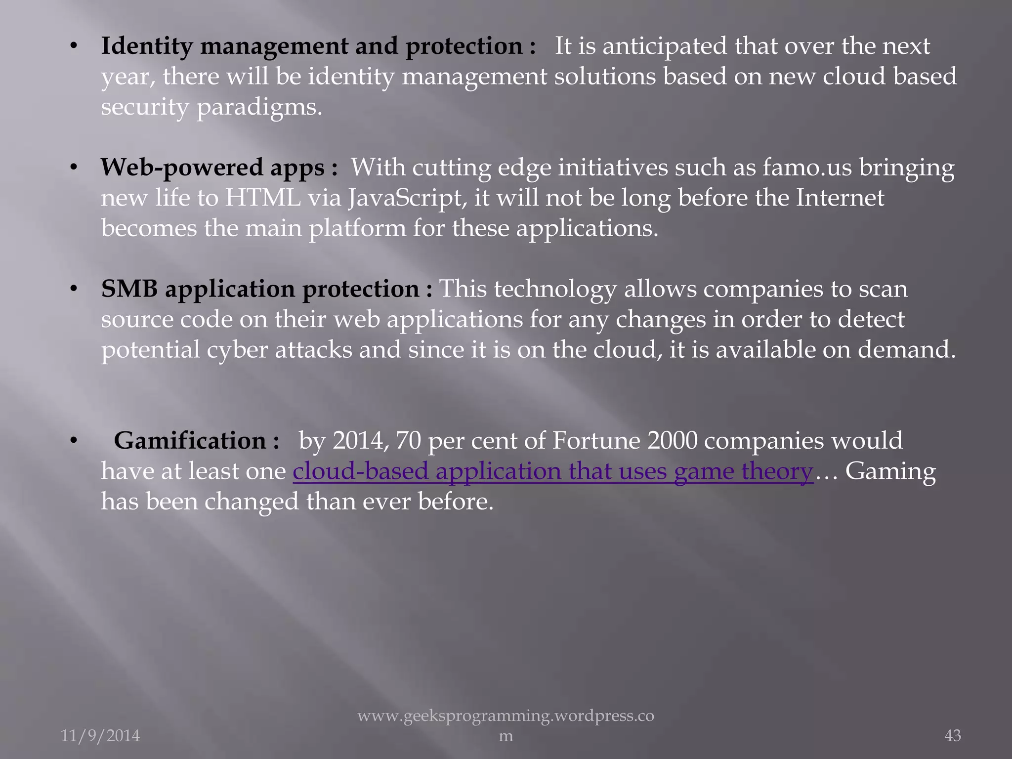 • Identity management and protection : It is anticipated that over the next 
year, there will be identity management solutions based on new cloud based 
security paradigms. 
• Web-powered apps : With cutting edge initiatives such as famo.us bringing 
new life to HTML via JavaScript, it will not be long before the Internet 
becomes the main platform for these applications. 
• SMB application protection : This technology allows companies to scan 
source code on their web applications for any changes in order to detect 
potential cyber attacks and since it is on the cloud, it is available on demand. 
• Gamification : by 2014, 70 per cent of Fortune 2000 companies would 
have at least one cloud-based application that uses game theory… Gaming 
has been changed than ever before. 
11/9/2014 
www.geeksprogramming.wordpress.co 
m 43 
 