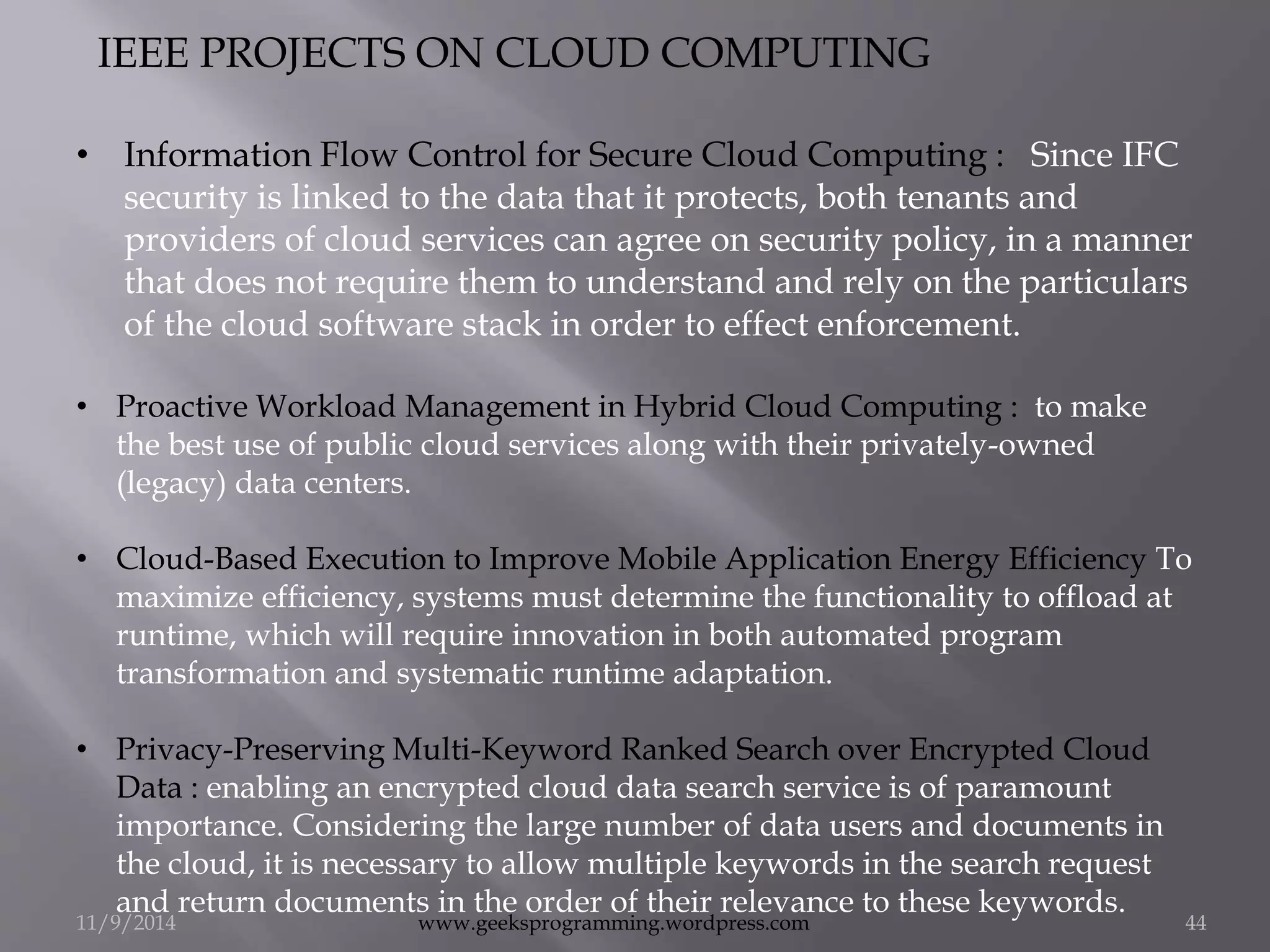IEEE PROJECTS ON CLOUD COMPUTING 
• Information Flow Control for Secure Cloud Computing : Since IFC 
security is linked to the data that it protects, both tenants and 
providers of cloud services can agree on security policy, in a manner 
that does not require them to understand and rely on the particulars 
of the cloud software stack in order to effect enforcement. 
• Proactive Workload Management in Hybrid Cloud Computing : to make 
the best use of public cloud services along with their privately-owned 
(legacy) data centers. 
• Cloud-Based Execution to Improve Mobile Application Energy Efficiency To 
maximize efficiency, systems must determine the functionality to offload at 
runtime, which will require innovation in both automated program 
transformation and systematic runtime adaptation. 
• Privacy-Preserving Multi-Keyword Ranked Search over Encrypted Cloud 
Data : enabling an encrypted cloud data search service is of paramount 
importance. Considering the large number of data users and documents in 
the cloud, it is necessary to allow multiple keywords in the search request 
and return documents in the order of their relevance to these keywords. 
11/9/2014 www.geeksprogramming.wordpress.com 44 
 