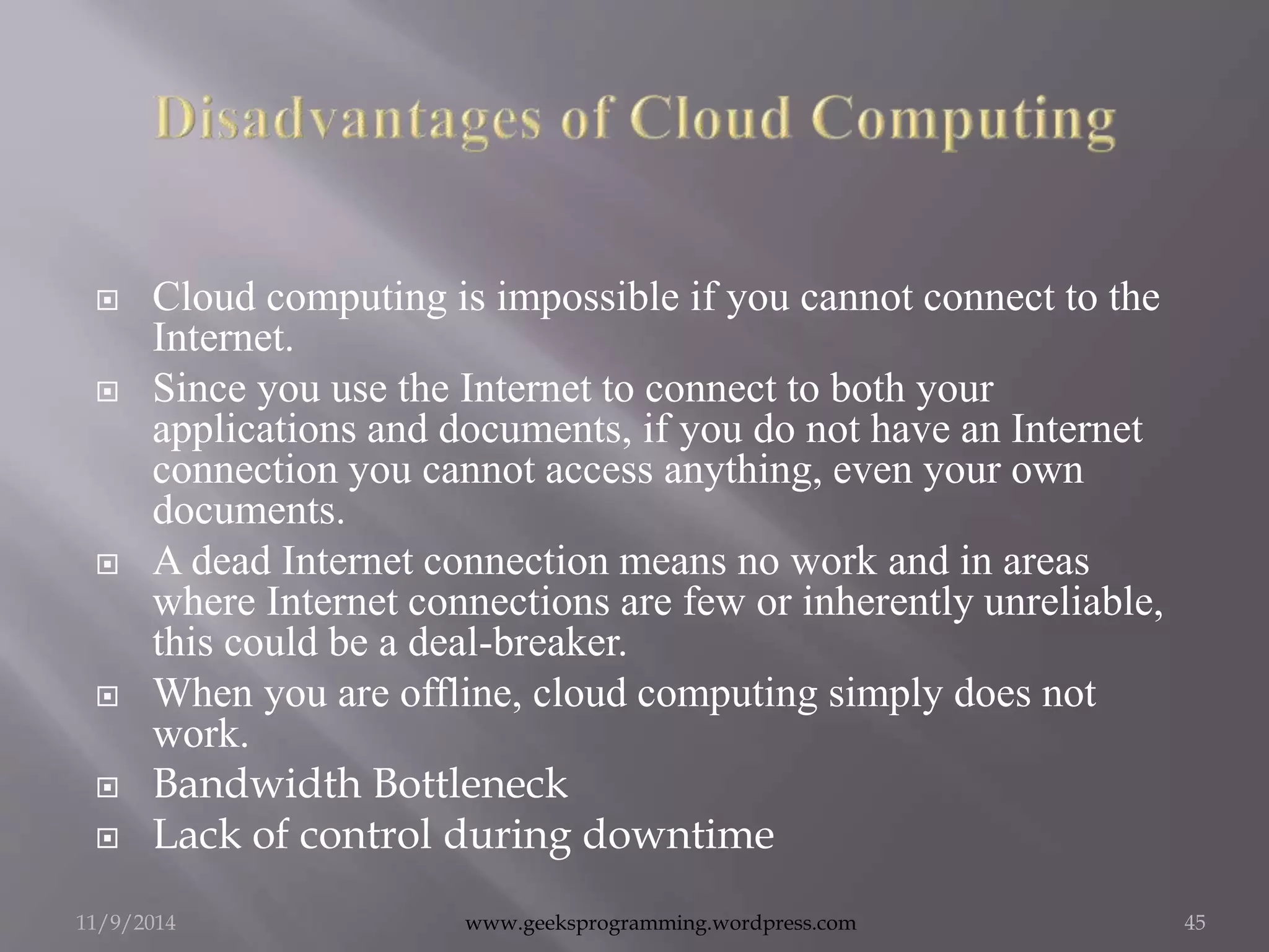  Cloud computing is impossible if you cannot connect to the 
Internet. 
 Since you use the Internet to connect to both your 
applications and documents, if you do not have an Internet 
connection you cannot access anything, even your own 
documents. 
 A dead Internet connection means no work and in areas 
where Internet connections are few or inherently unreliable, 
this could be a deal-breaker. 
 When you are offline, cloud computing simply does not 
work. 
 Bandwidth Bottleneck 
 Lack of control during downtime 
11/9/2014 www.geeksprogramming.wordpress.com 45 
 