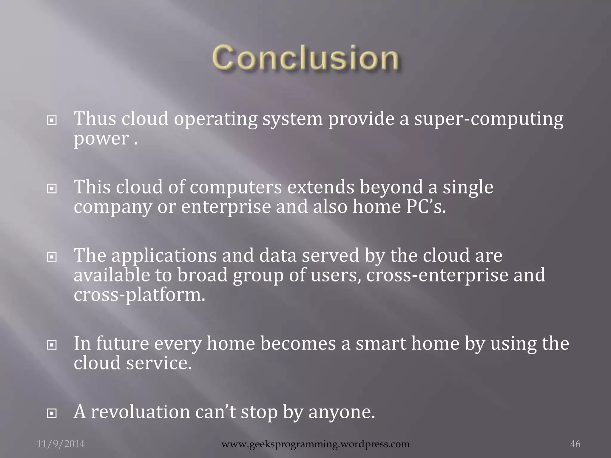  Thus cloud operating system provide a super-computing 
power . 
 This cloud of computers extends beyond a single 
company or enterprise and also home PC’s. 
 The applications and data served by the cloud are 
available to broad group of users, cross-enterprise and 
cross-platform. 
 In future every home becomes a smart home by using the 
cloud service. 
 A revoluation can’t stop by anyone. 
11/9/2014 www.geeksprogramming.wordpress.com 46 
 