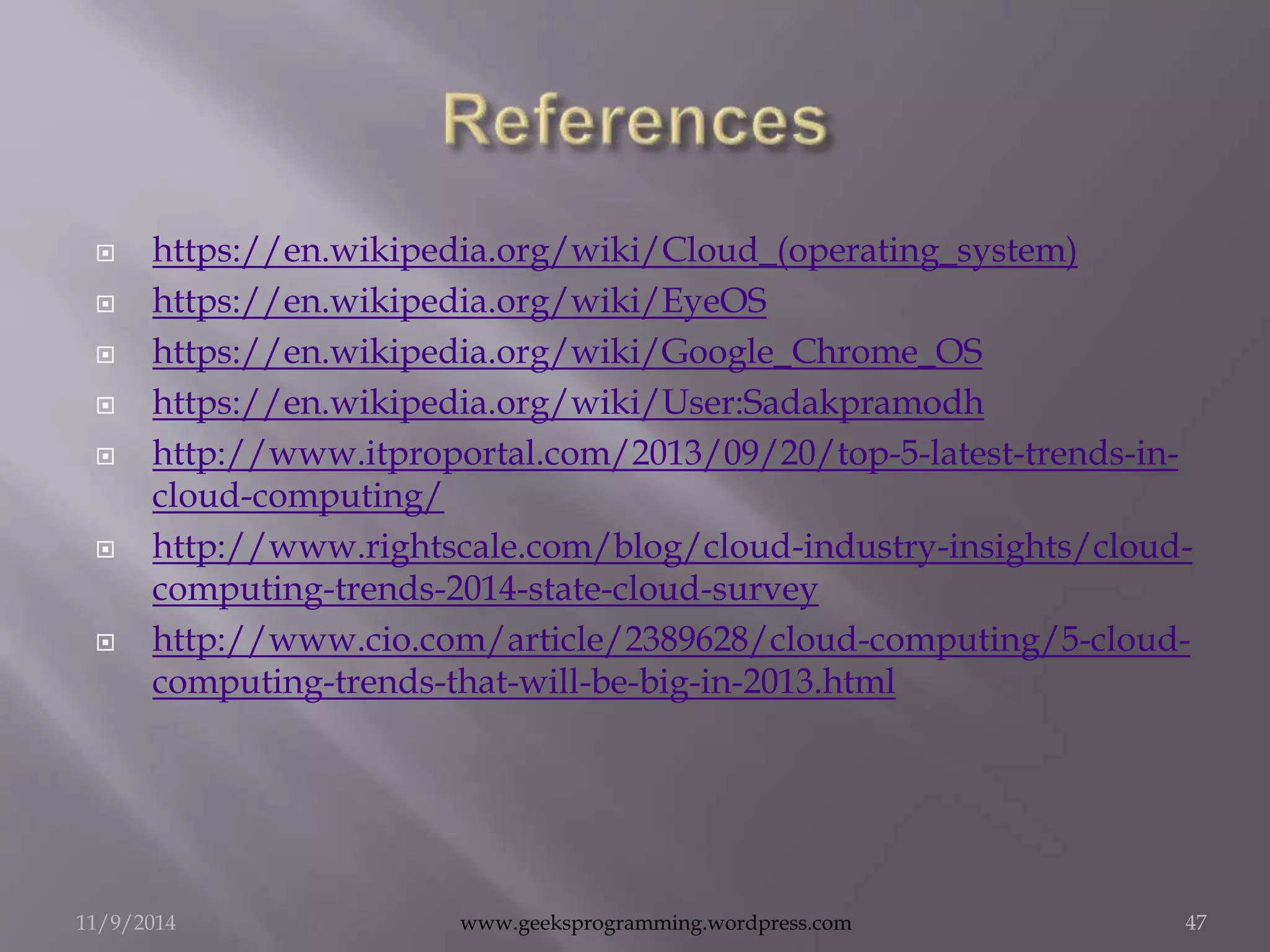  https://en.wikipedia.org/wiki/Cloud_(operating_system) 
 https://en.wikipedia.org/wiki/EyeOS 
 https://en.wikipedia.org/wiki/Google_Chrome_OS 
 https://en.wikipedia.org/wiki/User:Sadakpramodh 
 http://www.itproportal.com/2013/09/20/top-5-latest-trends-in-cloud- 
computing/ 
 http://www.rightscale.com/blog/cloud-industry-insights/cloud-computing- 
trends-2014-state-cloud-survey 
 http://www.cio.com/article/2389628/cloud-computing/5-cloud-computing- 
trends-that-will-be-big-in-2013.html 
11/9/2014 www.geeksprogramming.wordpress.com 47 
 