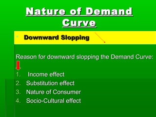 NNaattuurree ooff DDeemmaanndd 
CCuurrvvee 
 DDoowwnnwwaarrdd SSllooppppiinngg 
RReeaassoonn ffoorr ddoowwnnwwaarrdd ssllooppppiinngg tthhee DDeemmaanndd CCuurrvvee:: 
11.. IInnccoommee eeffffeecctt 
22.. SSuubbssttiittuuttiioonn eeffffeecctt 
33.. NNaattuurree ooff CCoonnssuummeerr 
44.. SSoocciioo--CCuullttuurraall eeffffeecctt 
 