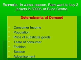 Example:- In wwiinntteerr sseeaassoonn,, RRaamm wwaanntt ttoo bbuuyy 22 
jjaacckkeettss iinn 55000000//-- aatt PPuunnee CCeennttrree.. 
DDeetteerrmmiinnaannttss ooff DDeemmaanndd 
 Consumer Income 
 Population 
 Price of substitute goods 
 Taste of consumer 
 Fashion 
 Season 
 Advertisement 
 