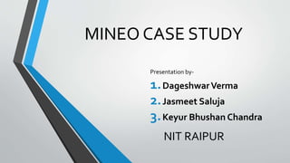 MINEO CASE STUDY 
Presentation by- 
1.Dageshwar Verma 
2.Jasmeet Saluja 
3.Keyur Bhushan Chandra 
NIT RAIPUR 
 