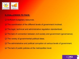 X.CHALLENGES TO FACE: 
 Sufficient budgetary resources. 
 The coordination of the different levels of government involved. 
 The legal, technical and administrative regulation standardized. 
 The lack of connection between civil society and government (governance). 
 The variety of governmental political ideas. 
 The administrative and political corruption at various levels of government. 
 The lack of public policies at the metropolitan level. 
12 
 