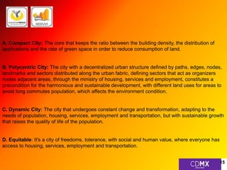 A. Compact City: The core that keeps the ratio between the building density, the distribution of 
applications and the rate of green space in order to reduce consumption of land. 
B. Polycentric City: The city with a decentralized urban structure defined by paths, edges, nodes, 
landmarks and sectors distributed along the urban fabric, defining sectors that act as organizers 
nodes adjacent areas, through the ministry of housing, services and employment, constitutes a 
precondition for the harmonious and sustainable development, with different land uses for areas to 
avoid long commutes population, which affects the environment condition. 
C. Dynamic City: The city that undergoes constant change and transformation, adapting to the 
needs of population, housing, services, employment and transportation, but with sustainable growth 
that raises the quality of life of the population. 
D. Equitable: It's a city of freedoms, tolerance, with social and human value, where everyone has 
access to housing, services, employment and transportation. 
15 
 
