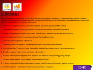 X.- PROPOSALS 
The institutional response requires proper planning and land management, as well as a consistent and standardized regulatory 
framework offering proper coordination within the interagency and intergovernmental framework, as well as between government, 
private and social actors, for which this is proposed: 
 Plan urban development under a sustainable, compact, polycentric, dynamic and fair context. 
 Update general programs, borough programs, subprograms and general management standards. 
 Propose public policies on housing, with criteria redensification, relocation, retraining and polycentricity. 
 Check the peri-urban land and natural boundaries of the conurbated areas. 
 Encourage rental properties in urban areas. 
 Controlling the induced growth of urban sprawl and traffic on the environmental impact. 
 Integrate (ejido land) “commons” to the metropolitan area that have become part of the metropolitan area. 
 Strengthen regulatory government agencies in urban matters. 
 Include in the National Development Plan, a specific and related to urban planning guiding principle. 
 Guide the implementation of the budget in urban renewal programs. 
 Financing sustainable development programs, housing, public transport and provision of public services. 
 Establish regulatory environmental measures for sustainable development. 16 
