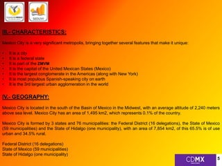 III.- CHARACTERISTICS: 
Mexico City is a very significant metropolis, bringing together several features that make it unique: 
• It is a city 
• It is a federal state 
• It is part of the ZMVM 
• It is the capital of the United Mexican States (Mexico) 
• It is the largest conglomerate in the Americas (along with New York) 
• It is most populous Spanish-speaking city on earth 
• It is the 3rd largest urban agglomeration in the world 
IV.- GEOGRAPHY: 
Mexico City is located in the south of the Basin of Mexico in the Midwest, with an average altitude of 2,240 meters 
above sea level. Mexico City has an area of 1,495 km2, which represents 0.1% of the country. 
Mexico City is formed by 3 states and 76 municipalities: the Federal District (16 delegations), the State of Mexico 
(59 municipalities) and the State of Hidalgo (one municipality), with an area of 7,854 km2, of this 65.5% is of use 
urban and 34.5% rural. 
Federal District (16 delegations) 
State of Mexico (59 municipalities) 
State of Hidalgo (one municipality) 
5 
 