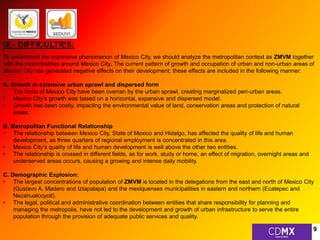 IX.- DIFFICULTIES: 
To understand the expansive phenomenon of Mexico City, we should analyze the metropolitan context as ZMVM together 
with the municipalities around Mexico City. The current pattern of growth and occupation of urban and non-urban areas of 
Mexico City has generated negative effects on their development; these effects are included in the following manner: 
A. Growth in extensive urban sprawl and dispersed form 
• The limits of Mexico City have been overran by the urban sprawl, creating marginalized peri-urban areas. 
• Mexico City’s growth was based on a horizontal, expansive and dispersed model. 
• Growth has been costly, impacting the environmental value of land, conservation areas and protection of natural 
areas. 
B. Metropolitan Functional Relationship 
• The relationship between Mexico City, State of Mexico and Hidalgo, has affected the quality of life and human 
development, as three quarters of regional employment is concentrated in this area. 
• Mexico City’s quality of life and human development is well above the other two entities. 
• The relationship is crossed in different fields, as for work, study or home, an effect of migration, overnight areas and 
underserved areas occurs, causing a growing and intense daily mobility. 
C. Demographic Explosion: 
• The largest concentrations of population of ZMVM is located in the delegations from the east and north of Mexico City 
(Gustavo A. Madero and Iztapalapa) and the mexiquenses municipalities in eastern and northern (Ecatepec and 
Nezahualcoyotl). 
• The legal, political and administrative coordination between entities that share responsibility for planning and 
managing the metropolis, have not led to the development and growth of urban infrastructure to serve the entire 
population through the provision of adequate public services and quality. 
9 
 