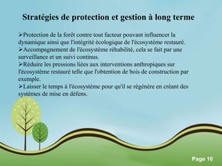 Stratégies de protection et gestion à long terme 
Pour plus de modèles : Modèles Powerpoint PPT gratuits 
Page 10 
Protection de la forêt contre tout facteur pouvant influencer la 
dynamique ainsi que l'intégrité écologique de l'écosystème restauré. 
Accompagnement de l'écosystème réhabilité, cela se fait par une 
surveillance et un suivi continus. 
Réduire les pressions liées aux interventions anthropiques sur 
l'écosystème restauré telle que l'obtention de bois de construction par 
exemple. 
Laisser le temps à l'écosystème pour qu'il se régénère en créant des 
systèmes de mise en défens. 
 