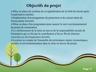 Pour plus de modèles : Modèles Powerpoint PPT gratuits 
Page 11 
Objectifs du projet 
Mise en place du système de revégétalisation de la forêt de Jarrah après 
l'exploitation minière. 
Implantation d'un programme de protection et de conservation de 
l'écosystème forestier. 
Mise en place d'un programme pour assurer le suivi environnemental 
du projet de restauration. 
Le renforcement de la mise en oeuvre de la responsabilité sociale de 
l'entreprise qui se fait par la contribution d'Alcoa World Alumina 
Australia au développement durable. 
La prise en compte de l'ensemble des principaux enjeux économiques, 
sociaux et environnementaux dans la mise en oeuvre du projet. 
