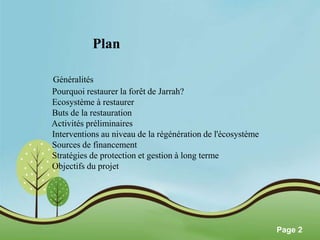 Pour plus de modèles : Modèles Powerpoint PPT gratuits 
Page 2 
Plan 
Généralités 
Pourquoi restaurer la forêt de Jarrah? 
Ecosystème à restaurer 
Buts de la restauration 
Activités préliminaires 
Interventions au niveau de la régénération de l'écosystème 
Sources de financement 
Stratégies de protection et gestion à long terme 
Objectifs du projet 
 