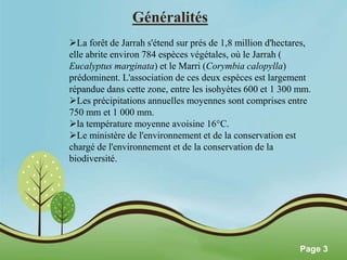 Pour plus de modèles : Modèles Powerpoint PPT gratuits 
Page 3 
Généralités 
La forêt de Jarrah s'étend sur prés de 1,8 million d'hectares, 
elle abrite environ 784 espèces végétales, où le Jarrah ( 
Eucalyptus marginata) et le Marri (Corymbia calopylla) 
prédominent. L'association de ces deux espèces est largement 
répandue dans cette zone, entre les isohyètes 600 et 1 300 mm. 
Les précipitations annuelles moyennes sont comprises entre 
750 mm et 1 000 mm. 
la température moyenne avoisine 16°C. 
Le ministère de l'environnement et de la conservation est 
chargé de l'environnement et de la conservation de la 
biodiversité. 
 
