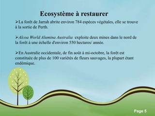 Pour plus de modèles : Modèles Powerpoint PPT gratuits 
Page 5 
Ecosystème à restaurer 
La forêt de Jarrah abrite environ 784 espèces végétales, elle se trouve 
à la sortie de Perth. 
Alcoa World Alumina Australia exploite deux mines dans le nord de 
la forêt à une échelle d'environ 550 hectares/ année. 
En Australie occidentale, de fin août à mi-octobre, la forêt est 
constituée de plus de 100 variétés de fleurs sauvages, la plupart étant 
endémique. 
 