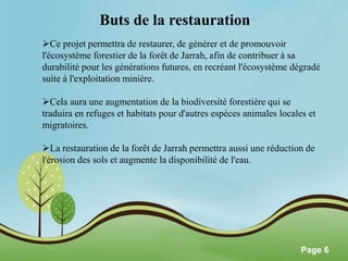 Pour plus de modèles : Modèles Powerpoint PPT gratuits 
Page 6 
Buts de la restauration 
Ce projet permettra de restaurer, de générer et de promouvoir 
l'écosystème forestier de la forêt de Jarrah, afin de contribuer à sa 
durabilité pour les générations futures, en recréant l'écosystème dégradé 
suite à l'exploitation minière. 
Cela aura une augmentation de la biodiversité forestière qui se 
traduira en refuges et habitats pour d'autres espèces animales locales et 
migratoires. 
La restauration de la forêt de Jarrah permettra aussi une réduction de 
l'érosion des sols et augmente la disponibilité de l'eau. 
 