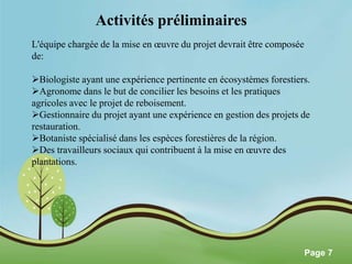 Pour plus de modèles : Modèles Powerpoint PPT gratuits 
Page 7 
Activités préliminaires 
L'équipe chargée de la mise en oeuvre du projet devrait être composée 
de: 
Biologiste ayant une expérience pertinente en écosystèmes forestiers. 
Agronome dans le but de concilier les besoins et les pratiques 
agricoles avec le projet de reboisement. 
Gestionnaire du projet ayant une expérience en gestion des projets de 
restauration. 
Botaniste spécialisé dans les espèces forestières de la région. 
Des travailleurs sociaux qui contribuent à la mise en oeuvre des 
plantations. 
 
