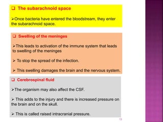 13
 The subarachnoid space
Once bacteria have entered the bloodstream, they enter
the subarachnoid space.
 Swelling of the meninges
This leads to activation of the immune system that leads
to swelling of the meninges
 To stop the spread of the infection.
 This swelling damages the brain and the nervous system.
 Cerebrospinal fluid
The organism may also affect the CSF.
 This adds to the injury and there is increased pressure on
the brain and on the skull.
 This is called raised intracranial pressure.
 