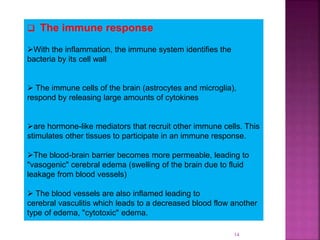 14
 The immune response
With the inflammation, the immune system identifies the
bacteria by its cell wall
 The immune cells of the brain (astrocytes and microglia),
respond by releasing large amounts of cytokines
are hormone-like mediators that recruit other immune cells. This
stimulates other tissues to participate in an immune response.
The blood-brain barrier becomes more permeable, leading to
"vasogenic" cerebral edema (swelling of the brain due to fluid
leakage from blood vessels)
 The blood vessels are also inflamed leading to
cerebral vasculitis which leads to a decreased blood flow another
type of edema, "cytotoxic" edema.
 