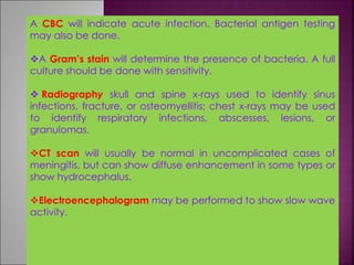 A CBC will indicate acute infection. Bacterial antigen testing
may also be done.
A Gram’s stain will determine the presence of bacteria. A full
culture should be done with sensitivity.
 Radiography skull and spine x-rays used to identify sinus
infections, fracture, or osteomyellitis; chest x-rays may be used
to identify respiratory infections, abscesses, lesions, or
granulomas.
CT scan will usually be normal in uncomplicated cases of
meningitis, but can show diffuse enhancement in some types or
show hydrocephalus.
Electroencephalogram may be performed to show slow wave
activity.
 